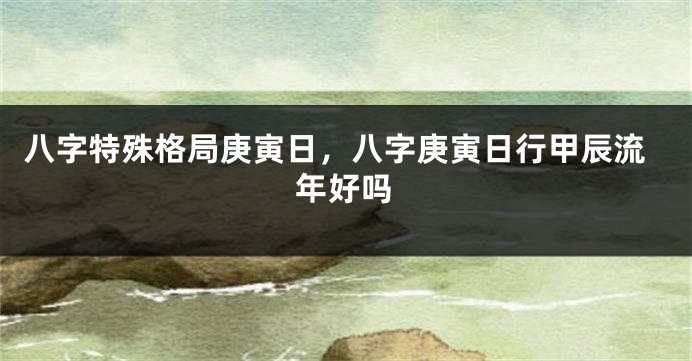 八字特殊格局庚寅日，八字庚寅日行甲辰流年好吗