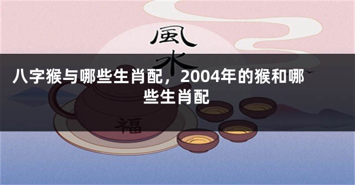 八字猴与哪些生肖配，2004年的猴和哪些生肖配