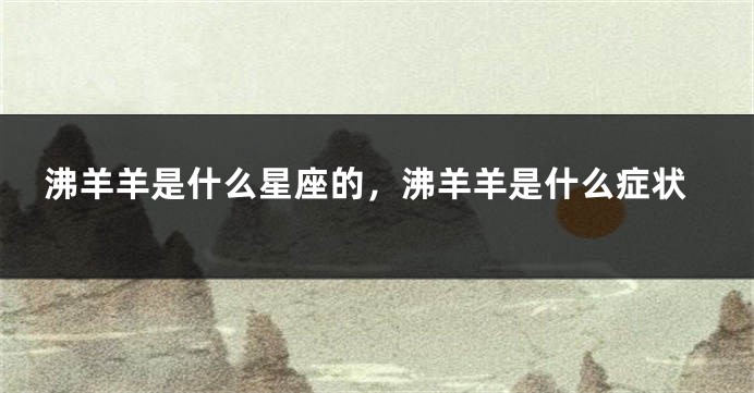 沸羊羊是什么星座的，沸羊羊是什么症状