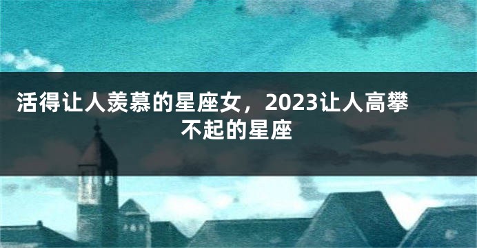 活得让人羡慕的星座女，2023让人高攀不起的星座