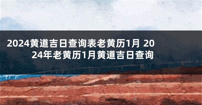 2024黄道吉日查询表老黄历1月 2024年老黄历1月黄道吉日查询