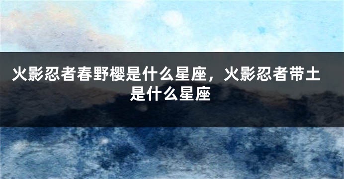 火影忍者春野樱是什么星座，火影忍者带土是什么星座