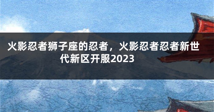 火影忍者狮子座的忍者，火影忍者忍者新世代新区开服2023