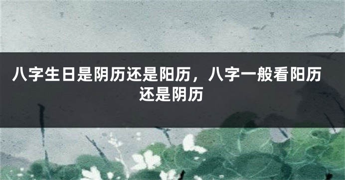 八字生日是阴历还是阳历，八字一般看阳历还是阴历