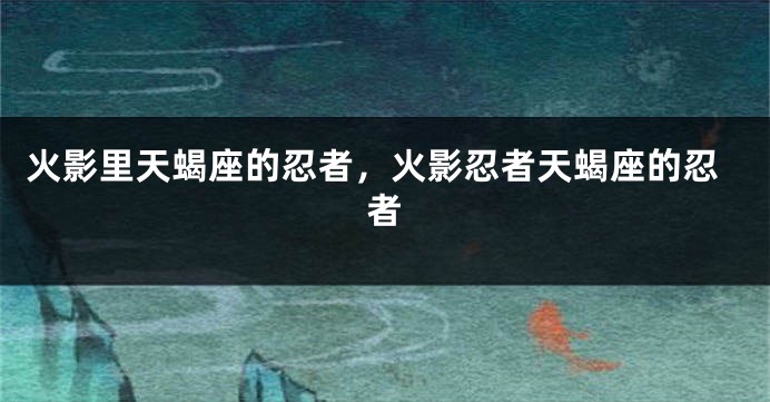 火影里天蝎座的忍者，火影忍者天蝎座的忍者