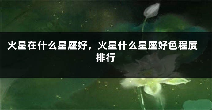 火星在什么星座好，火星什么星座好色程度排行