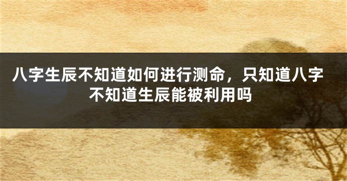 八字生辰不知道如何进行测命，只知道八字不知道生辰能被利用吗