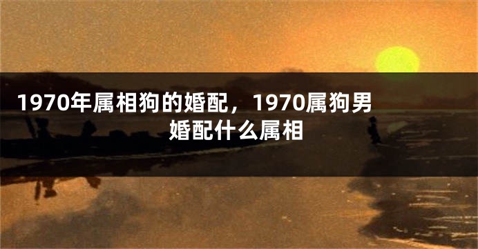 1970年属相狗的婚配，1970属狗男婚配什么属相