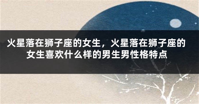 火星落在狮子座的女生，火星落在狮子座的女生喜欢什么样的男生男性格特点