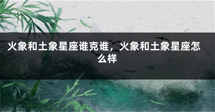 火象和土象星座谁克谁，火象和土象星座怎么样