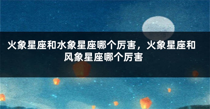 火象星座和水象星座哪个厉害，火象星座和风象星座哪个厉害