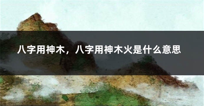 八字用神木，八字用神木火是什么意思