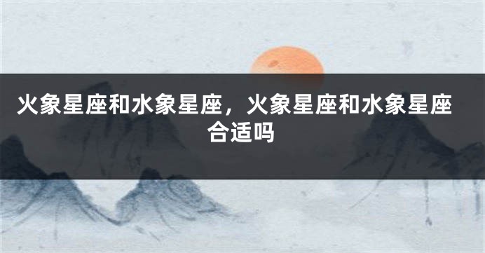 火象星座和水象星座，火象星座和水象星座合适吗