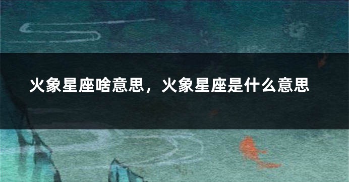 火象星座啥意思，火象星座是什么意思