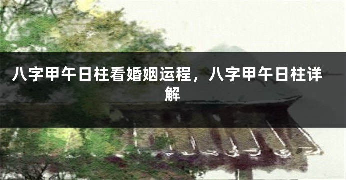 八字甲午日柱看婚姻运程，八字甲午日柱详解
