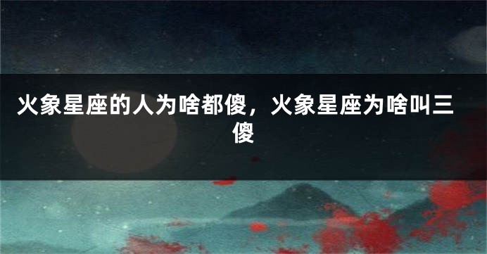 火象星座的人为啥都傻，火象星座为啥叫三傻