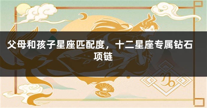 父母和孩子星座匹配度，十二星座专属钻石项链