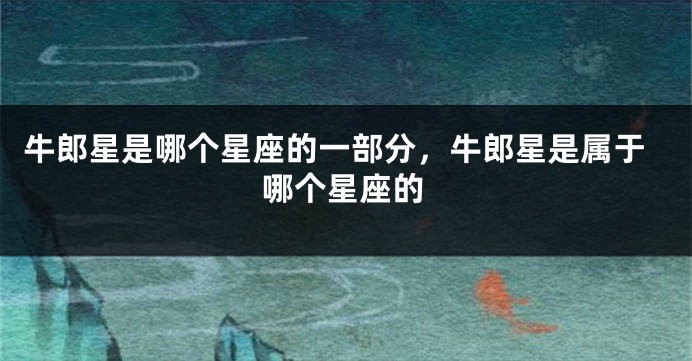 牛郎星是哪个星座的一部分，牛郎星是属于哪个星座的