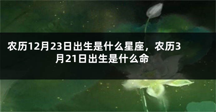 农历12月23日出生是什么星座，农历3月21日出生是什么命