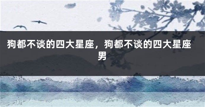 狗都不谈的四大星座，狗都不谈的四大星座男