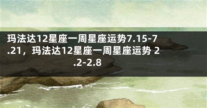 玛法达12星座一周星座运势7.15-7.21，玛法达12星座一周星座运势 2.2-2.8