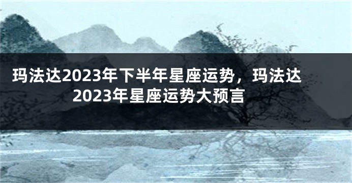 玛法达2023年下半年星座运势，玛法达2023年星座运势大预言
