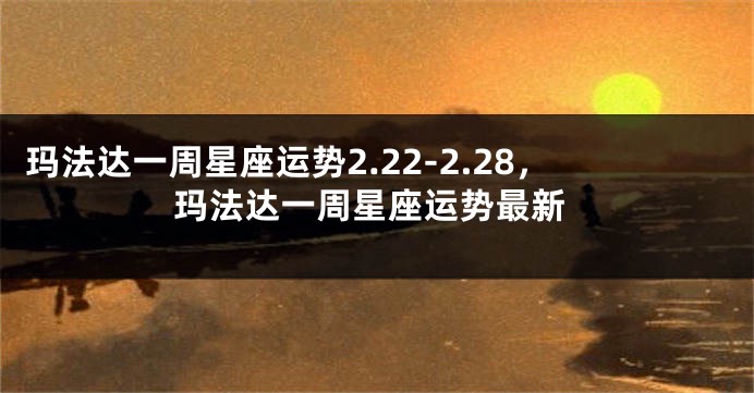 玛法达一周星座运势2.22-2.28，玛法达一周星座运势最新