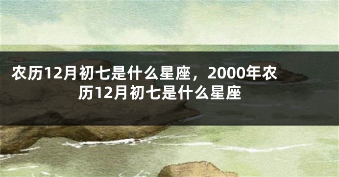 农历12月初七是什么星座，2000年农历12月初七是什么星座