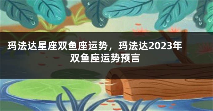 玛法达星座双鱼座运势，玛法达2023年双鱼座运势预言