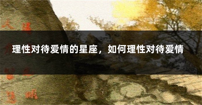 理性对待爱情的星座，如何理性对待爱情