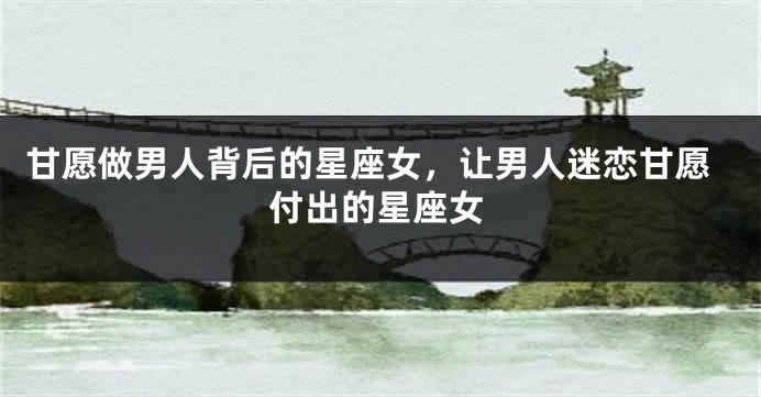 甘愿做男人背后的星座女，让男人迷恋甘愿付出的星座女