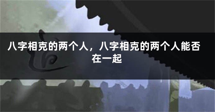 八字相克的两个人，八字相克的两个人能否在一起