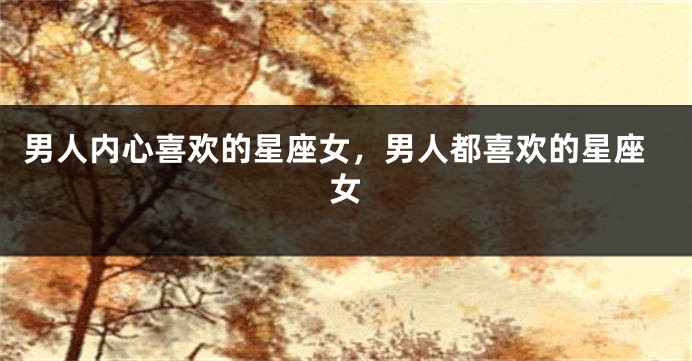 男人内心喜欢的星座女，男人都喜欢的星座女