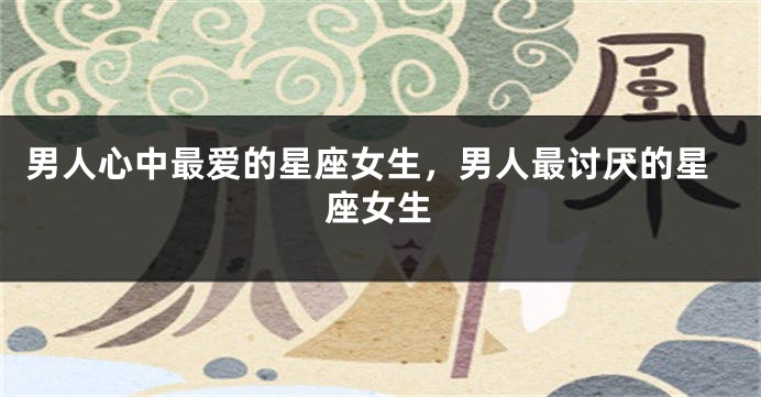 男人心中最爱的星座女生，男人最讨厌的星座女生