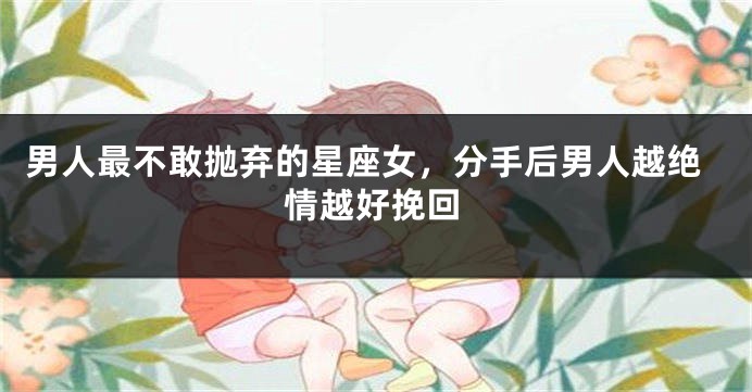 男人最不敢抛弃的星座女，分手后男人越绝情越好挽回