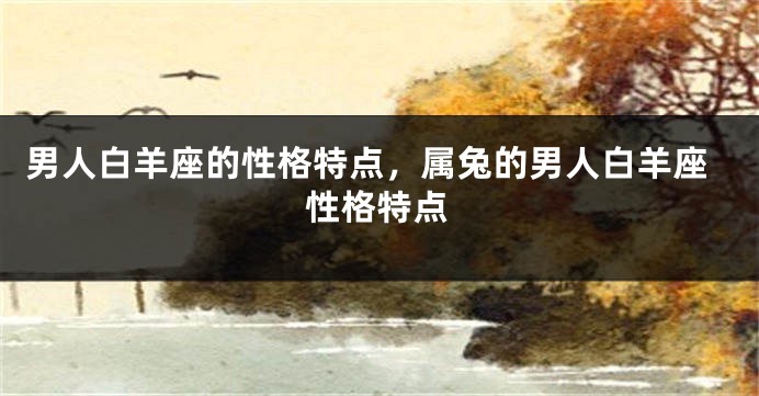 男人白羊座的性格特点，属兔的男人白羊座性格特点