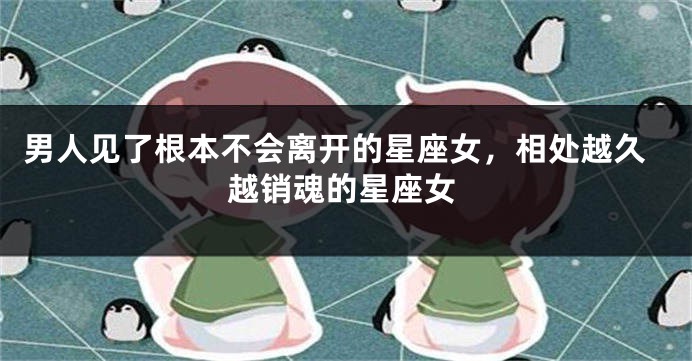 男人见了根本不会离开的星座女，相处越久越销魂的星座女