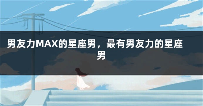 男友力MAX的星座男，最有男友力的星座男