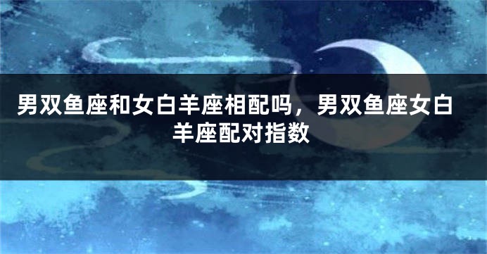 男双鱼座和女白羊座相配吗，男双鱼座女白羊座配对指数