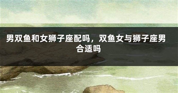 男双鱼和女狮子座配吗，双鱼女与狮子座男合适吗