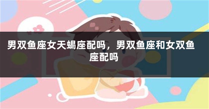 男双鱼座女天蝎座配吗，男双鱼座和女双鱼座配吗
