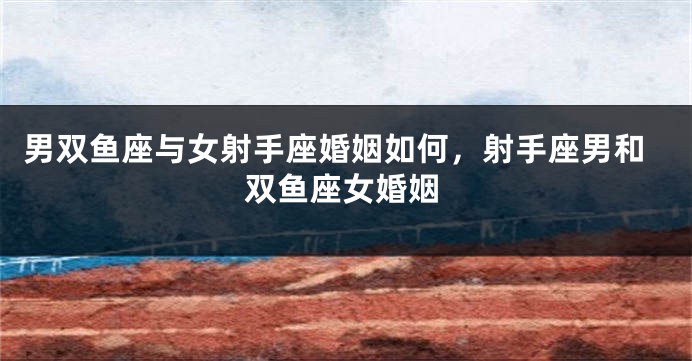 男双鱼座与女射手座婚姻如何，射手座男和双鱼座女婚姻