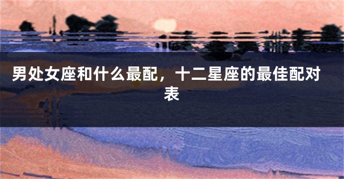 男处女座和什么最配，十二星座的最佳配对表