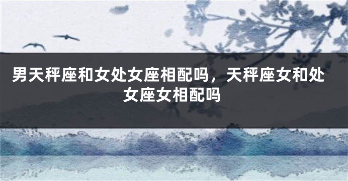 男天秤座和女处女座相配吗，天秤座女和处女座女相配吗