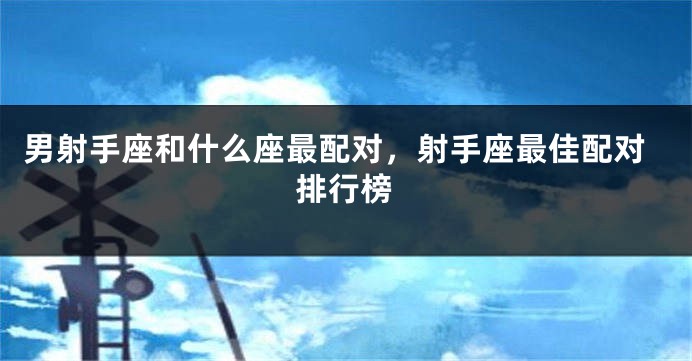 男射手座和什么座最配对，射手座最佳配对排行榜