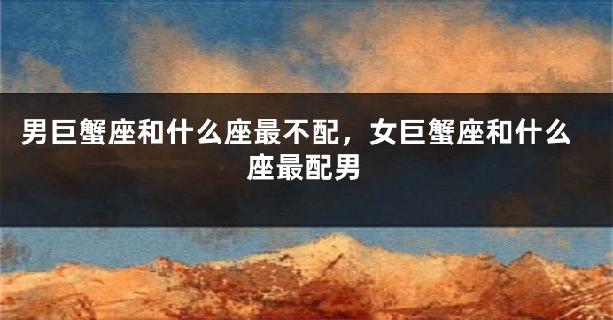 男巨蟹座和什么座最不配，女巨蟹座和什么座最配男