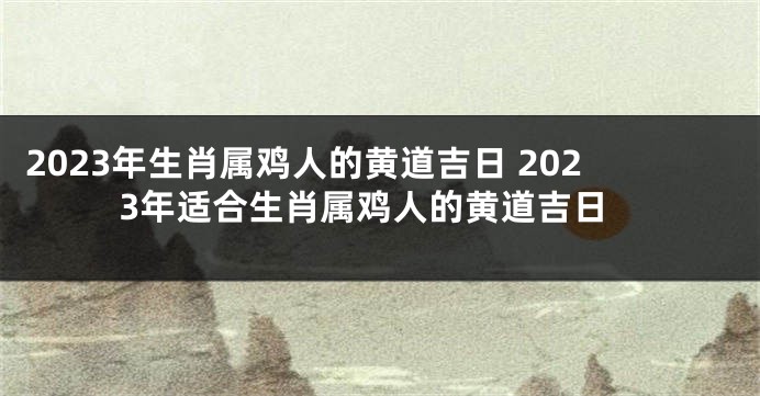 2023年生肖属鸡人的黄道吉日 2023年适合生肖属鸡人的黄道吉日