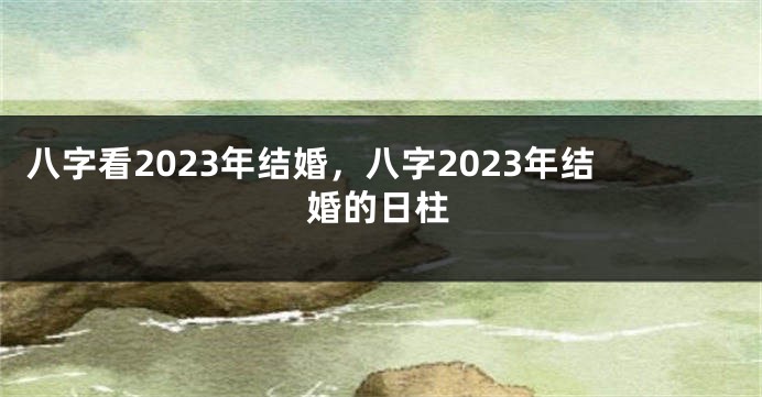 八字看2023年结婚，八字2023年结婚的日柱