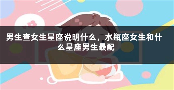 男生查女生星座说明什么，水瓶座女生和什么星座男生最配