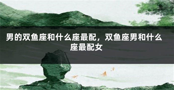 男的双鱼座和什么座最配，双鱼座男和什么座最配女
